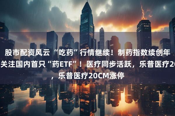 股市配资风云 “吃药”行情继续！制药指数续创年内新高，关注国内首只“药ETF”！医疗同步活跃，乐普医疗20CM涨停
