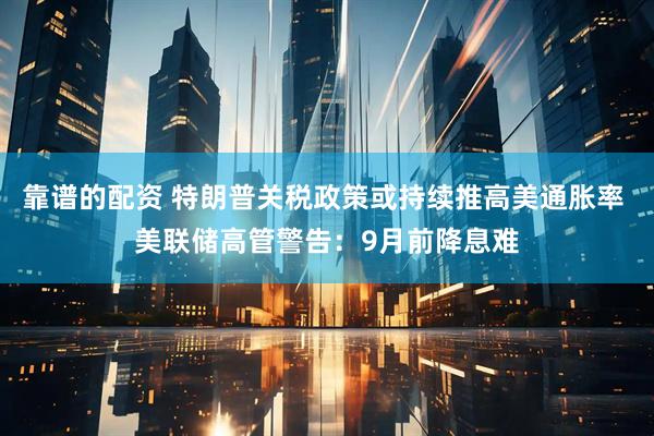 靠谱的配资 特朗普关税政策或持续推高美通胀率 美联储高管警告：9月前降息难