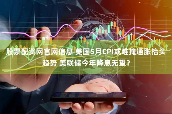 股票配资网官网信息 美国5月CPI或难掩通胀抬头趋势 美联储今年降息无望？