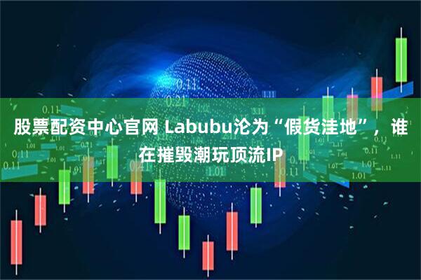 股票配资中心官网 Labubu沦为“假货洼地”，谁在摧毁潮玩顶流IP