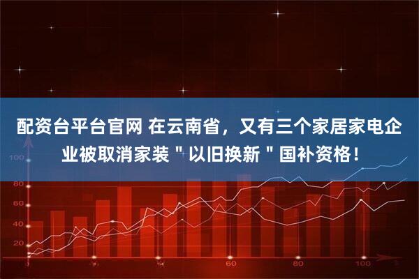 配资台平台官网 在云南省，又有三个家居家电企业被取消家装＂以旧换新＂国补资格！