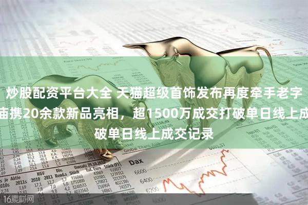 炒股配资平台大全 天猫超级首饰发布再度牵手老字号：老庙携20余款新品亮相，超1500万成交打破单日线上成交记录
