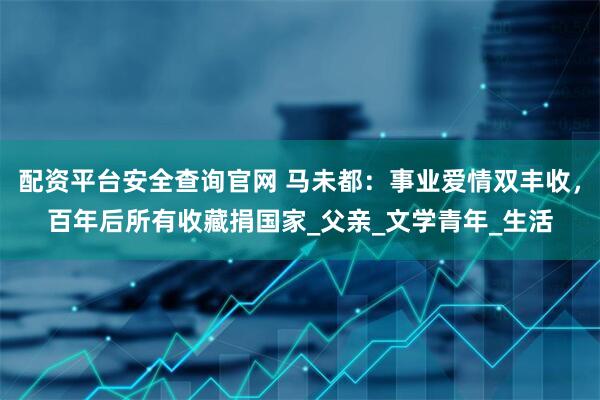配资平台安全查询官网 马未都：事业爱情双丰收，百年后所有收藏捐国家_父亲_文学青年_生活