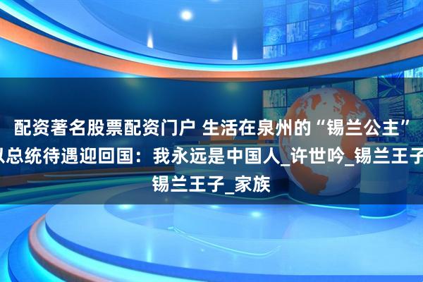 配资著名股票配资门户 生活在泉州的“锡兰公主”，被以总统待遇迎回国：我永远是中国人_许世吟_锡兰王子_家族