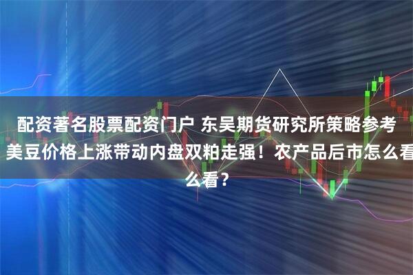 配资著名股票配资门户 东吴期货研究所策略参考｜美豆价格上涨带动内盘双粕走强！农产品后市怎么看？