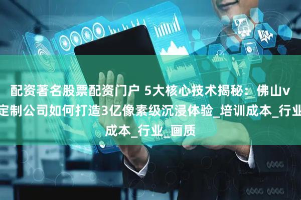 配资著名股票配资门户 5大核心技术揭秘：佛山vr全景定制公司如何打造3亿像素级沉浸体验_培训成本_行业_画质
