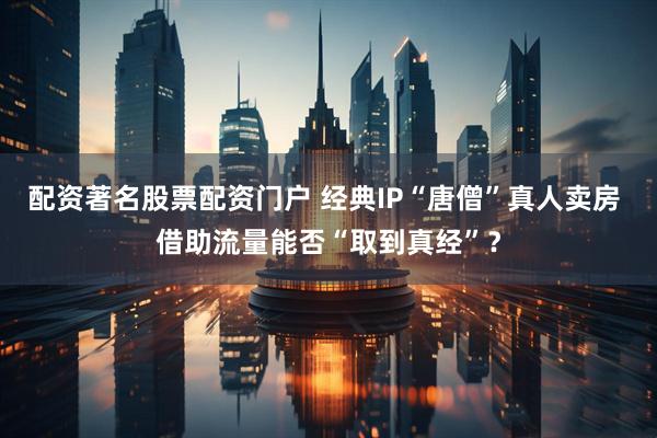配资著名股票配资门户 经典IP“唐僧”真人卖房 借助流量能否“取到真经”？