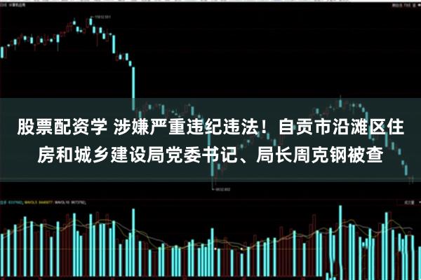 股票配资学 涉嫌严重违纪违法！自贡市沿滩区住房和城乡建设局党委书记、局长周克钢被查