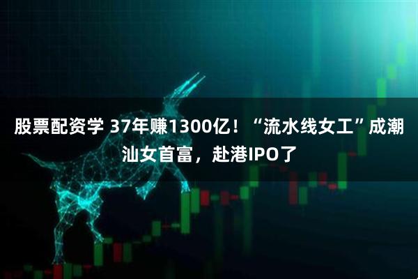 股票配资学 37年赚1300亿！“流水线女工”成潮汕女首富，赴港IPO了