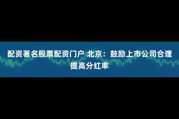 配资著名股票配资门户 北京：鼓励上市公司合理提高分红率