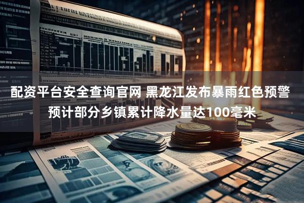 配资平台安全查询官网 黑龙江发布暴雨红色预警 预计部分乡镇累计降水量达100毫米