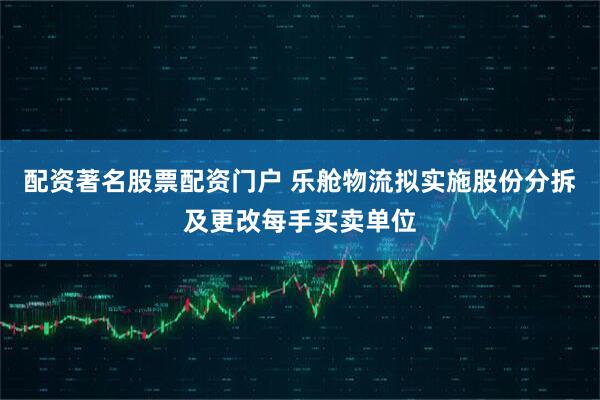 配资著名股票配资门户 乐舱物流拟实施股份分拆及更改每手买卖单位