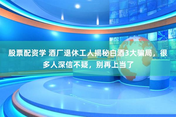 股票配资学 酒厂退休工人揭秘白酒3大骗局，很多人深信不疑，别再上当了