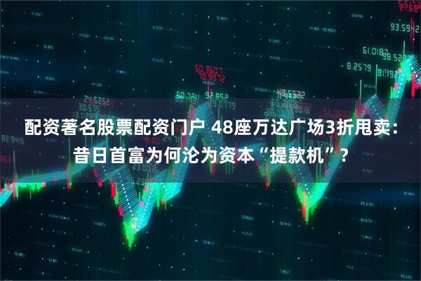 配资著名股票配资门户 48座万达广场3折甩卖：昔日首富为何沦为资本“提款机”？